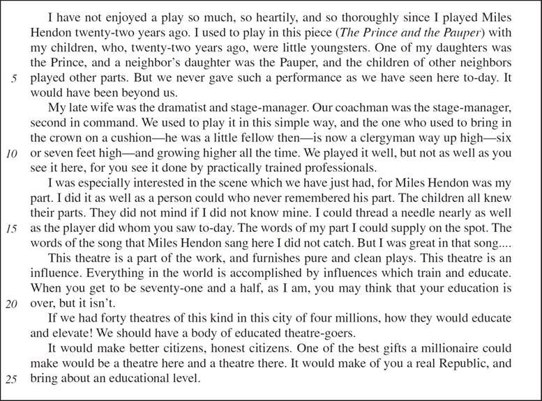 I have not enjoyed a play so much, so heartily, and so thoroughly since I played Miles Hendon twenty-two years ago. I used to play in this piece (The Prince and the Pauper) with my children, who, twenty-two years ago, were little youngsters. One of my daughters was the Prince, and a neighbor’s daughter was the Pauper, and the children of other neighbors played other parts. But we never gave such a performance as we have seen here to-day. It would have been beyond us. My late wife was the dramatist and stage-manager. Our coachman was the stage-manager, second in command. We used to play it in this simple way, and the one who used to bring in the crown on a cushion—he was a little fellow then—is now a clergyman way up high—six or seven feet high—and growing higher all the time. We played it well, but not as well as you see it here, for you see it done by practically trained professionals. I was especially interested in the scene which we have just had, for Miles Hendon was my part. I did it as well as a person could who never remembered his part. The children all knew their parts. They did not mind if I did not know mine. I could thread a needle nearly as well as the player did whom you saw to-day. The words of my part I could supply on the spot. The words of the song that Miles Hendon sang here I did not catch. But I was great in that song….This theatre is a part of the work, and furnishes pure and clean plays. This theatre is an influence. Everything in the world is accomplished by influences which train and educate. When you get to be seventy-one and a half, as I am, you may think that your education is over, but it isn’t. If we had forty theatres of this kind in this city of four millions, how they would educate and elevate! We should have a body of educated theatre-goers. It would make better citizens, honest citizens. One of the best gifts a millionaire could make would be a theatre here and a theatre there. It would make of you a real Republic, and bring about an educational level.