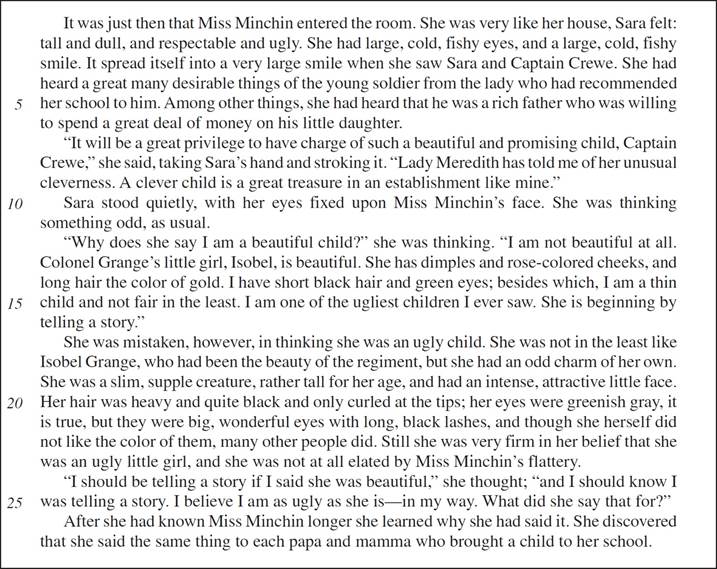 It was just then that Miss Minchin entered the room. She was very like her house, Sara felt: tall and dull, and respectable and ugly. She had large, cold, fishy eyes, and a large, cold, fishy smile. It spread itself into a very large smile when she saw Sara and Captain Crewe. She had heard a great many desirable things of the young soldier from the lady who had recommended her school to him. Among other things, she had heard that he was a rich father who was willing to spend a great deal of money on his little daughter. “It will be a great privilege to have charge of such a beautiful and promising child, Captain Crewe,” she said, taking Sara’s hand and stroking it. “Lady Meredith has told me of her unusual cleverness. A clever child is a great treasure in an establishment like mine.” Sara stood quietly, with her eyes fixed upon Miss Minchin’s face. She was thinking something odd, as usual. “Why does she say I am a beautiful child?” she was thinking. “I am not beautiful at all. Colonel Grange’s little girl, Isobel, is beautiful. She has dimples and rose-colored cheeks, and long hair the color of gold. I have short black hair and green eyes; besides which, I am a thin child and not fair in the least. I am one of the ugliest children I ever saw. She is beginning by telling a story.” She was mistaken, however, in thinking she was an ugly child. She was not in the least like Isobel Grange, who had been the beauty of the regiment, but she had an odd charm of her own. She was a slim, supple creature, rather tall for her age, and had an intense, attractive little face. Her hair was heavy and quite black and only curled at the tips; her eyes were greenish gray, it is true, but they were big, wonderful eyes with long, black lashes, and though she herself did not like the color of them, many other people did. Still she was very firm in her belief that she was an ugly little girl, and she was not at all elated by Miss Minchin’s flattery. “I should be telling a story if I said she was beautiful,” she thought; “and I should know I was telling a story. I believe I am as ugly as she is—in my way. What did she say that for?” After she had known Miss Minchin longer she learned why she had said it. She discovered that she said the same thing to each papa and mamma who brought a child to her school.