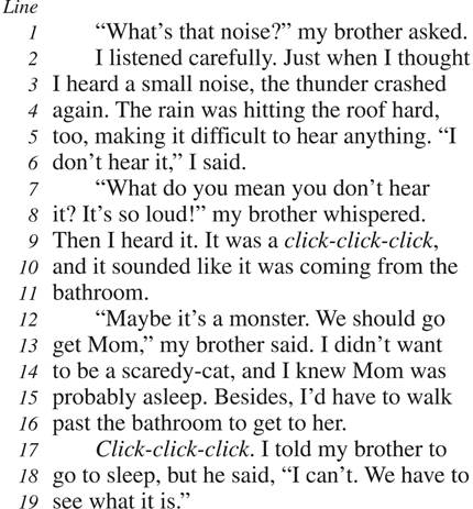 “What’s that noise?” my brother asked. I listened carefully. Just when I thought I heard a small noise, the thunder crashed again. The rain was hitting the roof hard, too, making it difficult to hear anything. “I don’t hear it,” I said. “What do you mean you don’t hear it? It’s so loud!” my brother whispered. Then I heard it. It was a click-click-click, and it sounded like it was coming from the bathroom. “Maybe it’s a monster. We should go get Mom,” my brother said. I didn’t want to be a scaredy-cat, and I knew Mom was probably asleep. Besides, I’d have to walk past the bathroom to get to her. Click-click-click. I told my brother to go to sleep, but he said, “I can’t. We have to see what it is.”