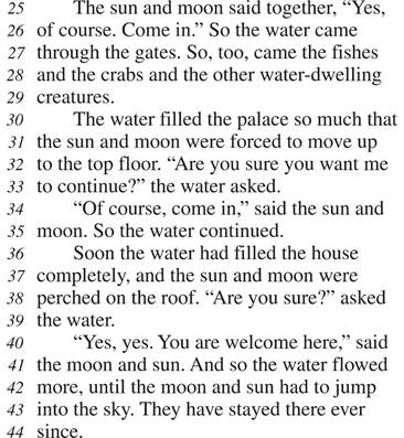The sun and moon said together, “Yes, of course. Come in.” So the water came through the gates. So, too, came the fishes and the crabs and the other water-dwelling creatures. The water filled the palace so much that the sun and moon were forced to move up to the top floor. “Are you sure you want me to continue?” the water asked. “Of course, come in,” said the sun and moon. So the water continued. Soon the water had filled the house completely, and the sun and moon were perched on the roof. “Are you sure?” asked the water. “Yes, yes. You are welcome here,” said the moon and sun. And so the water flowed more, until the moon and sun had to jump into the sky. They have stayed there ever since.