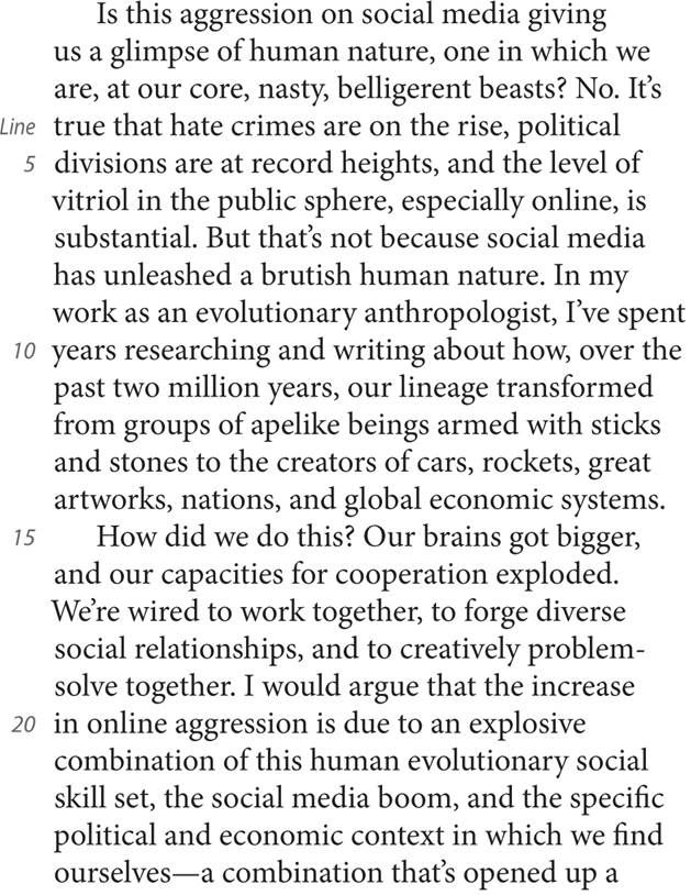 Is this aggression on social media giving us a glimpse of human nature, one in which we are, at our core, nasty, belligerent beasts? No. It’s Line true that hate crimes are on the rise, political 5 divisions are at record heights, and the level of vitriol in the public sphere, especially online, is substantial. But that’s not because social media has unleashed a brutish human nature. In my work as an evolutionary anthropologist, I’ve spent 10 years researching and writing about how, over the past two million years, our lineage transformed from groups of apelike beings armed with sticks and stones to the creators of cars, rockets, great artworks, nations, and global economic systems. 15 How did we do this? Our brains got bigger, and our capacities for cooperation exploded. We’re wired to work together, to forge diverse social relationships, and to creatively problem-solve together. I would argue that the increase 20 in online aggression is due to an explosive combination of this human evolutionary social skill set, the social media boom, and the specific political and economic context in which we find ourselves—a combination that’s opened up a