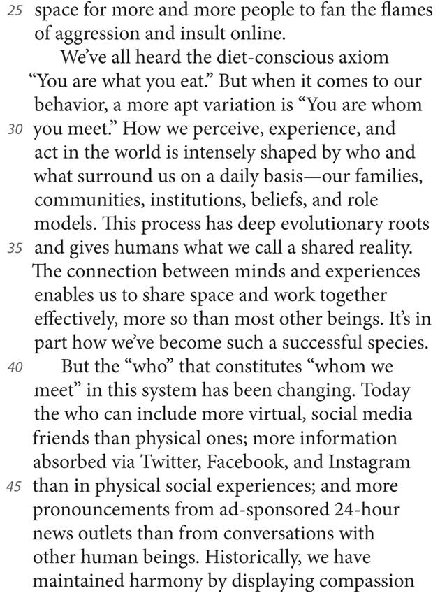 25 space for more and more people to fan the flames of aggression and insult online. We’ve all heard the diet-conscious axiom “You are what you eat.” But when it comes to our behavior, a more apt variation is “You are whom 30 you meet.” How we perceive, experience, and act in the world is intensely shaped by who and what surround us on a daily basis—our families, communities, institutions, beliefs, and role models. This process has deep evolutionary roots 35 and gives humans what we call a shared reality. The connection between minds and experiences enables us to share space and work together effectively, more so than most other beings. It’s in part how we’ve become such a successful species. 40 But the “who” that constitutes “whom we meet” in this system has been changing. Today the who can include more virtual, social media friends than physical ones; more information absorbed via Twitter, Facebook, and Instagram 45 than in physical social experiences; and more pronouncements from ad-sponsored 24-hour news outlets than from conversations with other human beings. Historically, we have maintained harmony by displaying compassion