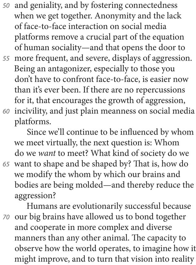 50 and geniality, and by fostering connectedness when we get together. Anonymity and the lack of face-to-face interaction on social media platforms remove a crucial part of the equation of human sociality—and that opens the door to 55 more frequent, and severe, displays of aggression. Being an antagonizer, especially to those you don’t have to confront face-to-face, is easier now than it’s ever been. If there are no repercussions for it, that encourages the growth of aggression, 60 incivility, and just plain meanness on social media platforms. Since we’ll continue to be influenced by whom we meet virtually, the next question is: Whom do we want to meet? What kind of society do we 65 want to shape and be shaped by? That is, how do we modify the whom by which our brains and bodies are being molded—and thereby reduce the aggression? Humans are evolutionarily successful because 70 our big brains have allowed us to bond together and cooperate in more complex and diverse manners than any other animal. The capacity to observe how the world operates, to imagine how it might improve, and to turn that vision into reality
