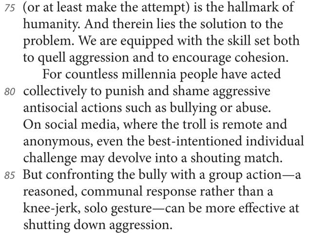 75 (or at least make the attempt) is the hallmark of humanity. And therein lies the solution to the problem. We are equipped with the skill set both to quell aggression and to encourage cohesion. For countless millennia people have acted 80 collectively to punish and shame aggressive antisocial actions such as bullying or abuse. On social media, where the troll is remote and anonymous, even the best-intentioned individual challenge may devolve into a shouting match. 85 But confronting the bully with a group action—a reasoned, communal response rather than a knee-jerk, solo gesture—can be more effective at shutting down aggression.