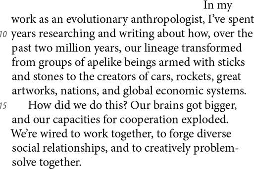 In my work as an evolutionary anthropologist, I’ve spent 10 years researching and writing about how, over the past two million years, our lineage transformed from groups of apelike beings armed with sticks and stones to the creators of cars, rockets, great artworks, nations, and global economic systems. 15 How did we do this? Our brains got bigger, and our capacities for cooperation exploded. We’re wired to work together, to forge diverse social relationships, and to creatively problem-solve together.