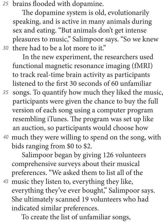 25 brains flooded with dopamine. The dopamine system is old, evolutionarily speaking, and is active in many animals during sex and eating. “But animals don’t get intense pleasures to music,” Salimpoor says. “So we knew 30 there had to be a lot more to it.” In the new experiment, the researchers used functional magnetic resonance imaging (fMRI) to track real-time brain activity as participants listened to the first 30 seconds of 60 unfamiliar 35 songs. To quantify how much they liked the music, participants were given the chance to buy the full version of each song using a computer program resembling iTunes. The program was set up like an auction, so participants would choose how 40 much they were willing to spend on the song, with bids ranging from $0 to $2. Salimpoor began by giving 126 volunteers comprehensive surveys about their musical preferences. “We asked them to list all of the 45 music they listen to, everything they like, everything they’ve ever bought,” Salimpoor says. She ultimately scanned 19 volunteers who had indicated similar preferences. To create the list of unfamiliar songs,