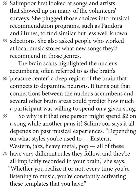 50 Salimpoor first looked at songs and artists that showed up on many of the volunteers’ surveys. She plugged those choices into musical recommendation programs, such as Pandora and iTunes, to find similar but less well-known 55 selections. She also asked people who worked at local music stores what new songs they’d recommend in those genres. The brain scans highlighted the nucleus accumbens, often referred to as the brain’s 60 ’pleasure center’, a deep region of the brain that connects to dopamine neurons. It turns out that connections between the nucleus accumbens and several other brain areas could predict how much a participant was willing to spend on a given song. 65 So why is it that one person might spend $2 on a song while another pans it? Salimpoor says it all depends on past musical experiences. “Depending on what styles you’re used to — Eastern, Western, jazz, heavy metal, pop — all of these 70 have very different rules they follow, and they’re all implicitly recorded in your brain,” she says. “Whether you realize it or not, every time you’re listening to music, you’re constantly activating these templates that you have.”