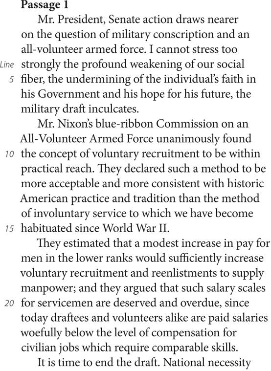 Passage 1 Mr. President, Senate action draws nearer on the question of military conscription and an all-volunteer armed force. I cannot stress too Line strongly the profound weakening of our social 5 fiber, the undermining of the individual’s faith in his Government and his hope for his future, the military draft inculcates. Mr. Nixon’s blue-ribbon Commission on an All-Volunteer Armed Force unanimously found 10 the concept of voluntary recruitment to be within practical reach. They declared such a method to be more acceptable and more consistent with historic American practice and tradition than the method of involuntary service to which we have become 15 habituated since World War II. They estimated that a modest increase in pay for men in the lower ranks would sufficiently increase voluntary recruitment and reenlistments to supply manpower; and they argued that such salary scales 20 for servicemen are deserved and overdue, since today draftees and volunteers alike are paid salaries woefully below the level of compensation for civilian jobs which require comparable skills. It is time to end the draft. National necessity