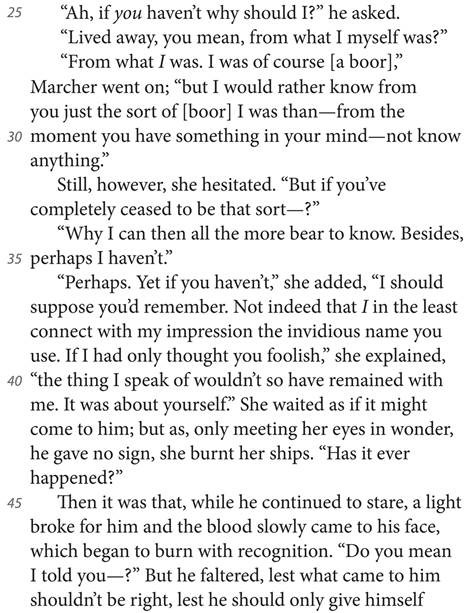 “Ah, if you haven’t why should I?” he asked. “Lived away, you mean, from what I myself was?” “From what I was. I was of course [a boor],” Marcher went on; “but I would rather know from you just the sort of [boor] I was than—from the moment you have something in your mind—not know anything.” Still, however, she hesitated. “But if you’ve completely ceased to be that sort—?” “Why I can then all the more bear to know. Besides, perhaps I haven’t.” “Perhaps. Yet if you haven’t,” she added, “I should suppose you’d remember. Not indeed that I in the least connect with my impression the invidious name you use. If I had only thought you foolish,” she explained, “the thing I speak of wouldn’t so have remained with me. It was about yourself.” She waited as if it might come to him; but as, only meeting her eyes in wonder, he gave no sign, she burnt her ships. “Has it ever happened?” Then it was that, while he continued to stare, a light broke for him and the blood slowly came to his face, which began to burn with recognition. “Do you mean I told you—?” But he faltered, lest what came to him shouldn’t be right, lest he should only give himself