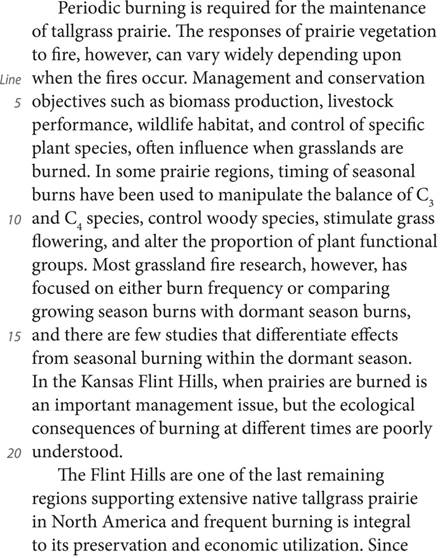 Periodic burning is required for the maintenance of tallgrass prairie. The responses of prairie vegetation to fire, however, can vary widely depending upon when the fires occur. Management and conservation objectives such as biomass production, livestock performance, wildlife habitat, and control of specific plant species, often influence when grasslands are burned. In some prairie regions, timing of seasonal burns have been used to manipulate the balance of C3 and C4 species, control woody species, stimulate grass flowering, and alter the proportion of plant functional groups. Most grassland fire research, however, has focused on either burn frequency or comparing growing season burns with dormant season burns, and there are few studies that differentiate effects from seasonal burning within the dormant season. In the Kansas Flint Hills, when prairies are burned is an important management issue, but the ecological consequences of burning at different times are poorly understood. The Flint Hills are one of the last remaining regions supporting extensive native tallgrass prairie in North America and frequent burning is integral to its preservation and economic utilization. Since