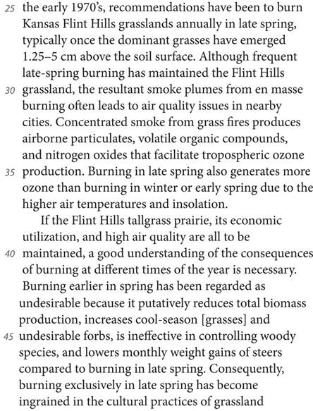 the early 1970’s, recommendations have been to burn Kansas Flint Hills grasslands annually in late spring, typically once the dominant grasses have emerged 1.25—5 cm above the soil surface. Although frequent late-spring burning has maintained the Flint Hills grassland, the resultant smoke plumes from en masse burning often leads to air quality issues in nearby cities. Concentrated smoke from grass fires produces airborne particulates, volatile organic compounds, and nitrogen oxides that facilitate tropospheric ozone production. Burning in late spring also generates more ozone than burning in winter or early spring due to the higher air temperatures and insolation. If the Flint Hills tallgrass prairie, its economic utilization, and high air quality are all to be maintained, a good understanding of the consequences of burning at different times of the year is necessary. Burning earlier in spring has been regarded as undesirable because it putatively reduces total biomass production, increases cool-season [grasses] and undesirable forbs, is ineffective in controlling woody species, and lowers monthly weight gains of steers compared to burning in late spring. Consequently, burning exclusively in late spring has become ingrained in the cultural practices of grassland