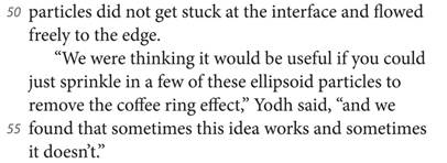 particles did not get stuck at the interface and flowed freely to the edge. “We were thinking it would be useful if you could just sprinkle in a few of these ellipsoid particles to remove the coffee ring effect,” Yodh said, “and we found that sometimes this idea works and sometimes it doesn’t.”